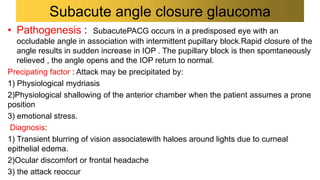 • Pathogenesis : SubacutePACG occurs in a predisposed eye with an
occludable angle in association with intermittent pupillary block.Rapid closure of the
angle results in sudden increase in IOP . The pupillary block is then spomtaneously
relieved , the angle opens and the IOP return to normal.
Precipating factor : Attack may be precipitated by:
1) Physiological mydriasis
2)Physiological shallowing of the anterior chamber when the patient assumes a prone
position
3) emotional stress.
Diagnosis:
1) Transient blurring of vision associatewith haloes around lights due to curneal
epithelial edema.
2)Ocular discomfort or frontal headache
3) the attack reoccur
Subacute angle closure glaucoma
 
