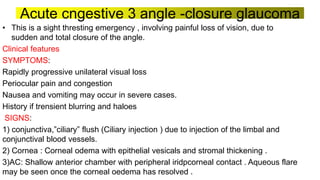 Acute cngestive 3 angle -closure glaucoma
• This is a sight thresting emergency , involving painful loss of vision, due to
sudden and total closure of the angle.
Clinical features
SYMPTOMS:
Rapidly progressive unilateral visual loss
Periocular pain and congestion
Nausea and vomiting may occur in severe cases.
History if trensient blurring and haloes
SIGNS:
1) conjunctiva,”ciliary” flush (Ciliary injection ) due to injection of the limbal and
conjunctival blood vessels.
2) Cornea : Corneal odema with epithelial vesicals and stromal thickening .
3)AC: Shallow anterior chamber with peripheral iridpcorneal contact . Aqueous flare
may be seen once the corneal oedema has resolved .
 