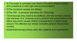 • 4) The pupil: is vertically oval, fixed in the semi dilated position
and unreactive to both light and accommodation.
• 5)The iris:blood vessels are dilared.
• 6)The IOP : is severely elevated (50-100mmhg)
• 7)Gonioscopy:may need to be deffered until the corneal oedema
has resolved .It is ,however,viral to perform this examination in the
fellow eye,which usually ehibits characteristics of latent angle
closure.The affected eye shows complete peripral iridocorneal
contact.
• 9)Ophthalmoscopy:shows optic disc oedema and hyperaemia.
 