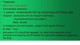 • Treatment :
• (*)Control of the attack :
• A)Immediate treatment :
• 1) systemic : Acetazolamide 500 mg intravenously and 500mg orally.
• 2)topical :-pilocarpine 2% two drops to both eyes.
• - Dexamethasone(or equivalent )
• -Beta -blocker
• 3) Analgesia and anti emetics . patient to lie supine for1hour.
• B) After 1 hour :
• pilocarpine 2% should be repeated, by which time reduction of iris
ischemia and lowering of IOP allows the sphincher papillae to respond to
the drug.
 