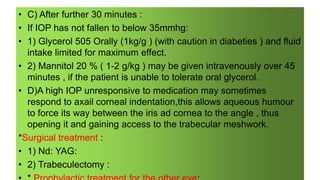 • C) After further 30 minutes :
• If IOP has not fallen to below 35mmhg:
• 1) Glycerol 505 Orally (1kg/g ) (with caution in diabeties ) and fluid
intake limited for maximum effect.
• 2) Mannitol 20 % ( 1-2 g/kg ) may be given intravenously over 45
minutes , if the patient is unable to tolerate oral glycerol.
• D)A high IOP unresponsive to medication may sometimes
respond to axail corneal indentation,this allows aqueous humour
to force its way between the iris ad cornea to the angle , thus
opening it and gaining access to the trabecular meshwork.
*Surgical treatment :
• 1) Nd: YAG:
• 2) Trabeculectomy :
 