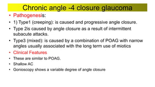 Chronic angle -4 closure glaucoma
• Pathogenesis:
• 1) Type1 (creeping): is caused and progressive angle closure.
• Type 2is caused by angle closure as a result of intermittent
subacute attacks.
• Type3 (mixed): is caused by a combination of POAG with narrow
angles usually associated with the long term use of miotics
• Clinical Features
• These are similar to POAG.
• Shallow AC
• Gonioscopy shows a variable degree of angle closure
 