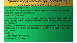 Primary angle -closure glaucoma without
pupillary block (Plateau Iris)
• Plateau iris configuration:
Chacterized by a closed anterior chamber angle in assosiation with a flat iris
plane and a deep anterior chamber.
Plateau iris glaucoma:
Acute angle closureours with pupillary dilatation despire a patient iridotomy .
When the pupil dilates , the peripheral iris becomes bunched up and occludes
the trabeculum .
Clinically : All the features of acute congestive angle closure are present except
that the axial anterior chamber depth is normal and the iris plane is flat rather
than convex.
Treatment
1) Laser peripheral iridotomy.
2) pilocarpine 1% drops
 