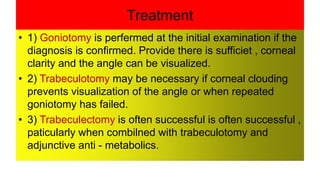 Treatment
• 1) Goniotomy is perfermed at the initial examination if the
diagnosis is confirmed. Provide there is sufficiet , corneal
clarity and the angle can be visualized.
• 2) Trabeculotomy may be necessary if corneal clouding
prevents visualization of the angle or when repeated
goniotomy has failed.
• 3) Trabeculectomy is often successful is often successful ,
paticularly when combilned with trabeculotomy and
adjunctive anti - metabolics.
 