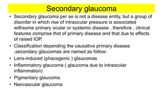 Secondary glaucoma
• Secondary glaucoma per se is not a disease entity, but a group of
disorder in which rise of intraocular pressure is associated
withsome primary ocular or systemic disease . therefore , clinical
features comprise thst of primary disease and that due to effects
of raised IOP.
• Classification depending the causative primary disease
,secondary glaucomas are named as follow:
• Lens-induced (phacogenic ) glaucomas
• Inflammatory glaucoma ( glaucoma due to intraocular
inflammation)
• Pigmentary glaucoma
• Neovascular glaucoma
 