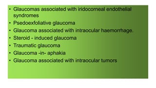 • Glaucomas associated with iridocorneal endothelial
syndromes
• Psedoexfoliative glaucoma
• Glaucoma associated with intraocular haemorrhage.
• Steroid - induced glaucoma
• Traumatic glaucoma
• Glaucoma -in- aphakia
• Glaucoma associated with intraocular tumors
 