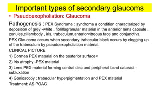 Important types of secondary glaucoms
• Pseudoexopholiation: Glaucoma
Pathogenesis : PEX Syndrome : syndrome a condition characterized by
deposition of grey -white , fibrillogranular material in the anterior lems capsule ,
zonules,ciliarybody , iris, trabeculum,anteriorvitreous face and conjunctivs.
PEX Glaucoma occurs when secondary trabecular block occurs by clogging up
of the trabeculum by pseudoexopholiation material.
CLINICAL PICTURE
1) Cormea PEX material on the posterior surface<
2) Iris atrophy -PEX material
3) Lens PEX material forming central disc and peripheral bsnd cataract -
subluxation
4) Gonioscopy : trabecular hyperpigmentation and PEX materisl
Treatment: AS POAG
 