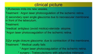 clinical picture
1)Rubeosis iridis iris new vessles.
Treatment : Argon laser photocogulation of the ischemic retina.
2) secondary open angle glaucoma due to neovascular membrane
in front of the tebeculum.
Treatment:
*medical: antiglauc (avoid miotics)-steroids- atopine.
*Argon laser photocoagulation of the ischemic retina.
3)2yr angle closure glaucoma :due to contraction of the membrane.
Treatment: * Medical usally fails
* Argon laser photocoagulation of the ischemic retina.
* surgery : Trabeculectomy with adjunctive mitimycin
 