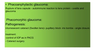 • Phacoanphylactic glaucoma:
Rupture of lens capsule - autoimmune reaction to lens protein - uveitis and
glaucoma
Phacomorphic glaucoma:
Pathogenesis:
intumesecent cataract (Swollen lens)- pupillary block -iris bombe - angle closure
.
treatment:
-control of IOP as in PACG
- Cataract surgery
 
