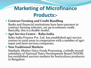 Marketing of Microfinance
Products:-
 Contract Farming and Credit Bundling
Banks and financial institutions have been partners in
contract farming schemes, set up to enhance credit.
Basically, this is a doable model.
 Agri Service Centre – Rabo India
Rabo India Finance Pvt. Ltd. has established agri-service
centres in rural areas in cooperation with a number of agri-
input and farm services companies.
 Non Traditional Markets
Similarly, Mother Dairy Foods Processing, a wholly owned
subsidiary of National Dairy Development Board (NDDB)
has established auction markets for horticulture producers
in Bangalore.
 
