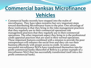 Commercial banksas Microfinance
Vehicles
 Commercial banks recently have stepped into the realm of
microfinance. They have taken tentative but very important steps
toward distributing Microfinance loans to the poor. One advantage of
these institutions is that they bring in the risks management practices
that they regularly use in their commercial operations risk
management practices that they regularly use in their commercial
operations. The other important aspect they bring in is the professional
credit appraisal practices that are used in their normal operations.
These important features combined with a mission to provide the poor
entrepreneurs will enhance the social lives and they can run their
business effectively with proper access to credit. In some cases,
successful microfinance NGOs have transformed themselves into for
profit commercial banks (BancoSol of Bolivia is a prime example of a
microfinance NGO that has successfully transformed itself into a for-
profit commercial bank).
 