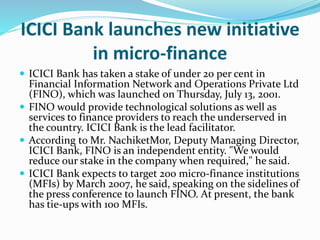 ICICI Bank launches new initiative
in micro-finance
 ICICI Bank has taken a stake of under 20 per cent in
Financial Information Network and Operations Private Ltd
(FINO), which was launched on Thursday, July 13, 2001.
 FINO would provide technological solutions as well as
services to finance providers to reach the underserved in
the country. ICICI Bank is the lead facilitator.
 According to Mr. NachiketMor, Deputy Managing Director,
ICICI Bank, FINO is an independent entity. "We would
reduce our stake in the company when required," he said.
 ICICI Bank expects to target 200 micro-finance institutions
(MFIs) by March 2007, he said, speaking on the sidelines of
the press conference to launch FINO. At present, the bank
has tie-ups with 100 MFIs.
 