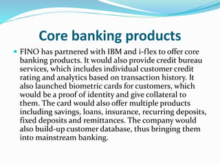 Core banking products
 FINO has partnered with IBM and i-flex to offer core
banking products. It would also provide credit bureau
services, which includes individual customer credit
rating and analytics based on transaction history. It
also launched biometric cards for customers, which
would be a proof of identity and give collateral to
them. The card would also offer multiple products
including savings, loans, insurance, recurring deposits,
fixed deposits and remittances. The company would
also build-up customer database, thus bringing them
into mainstream banking.
 
