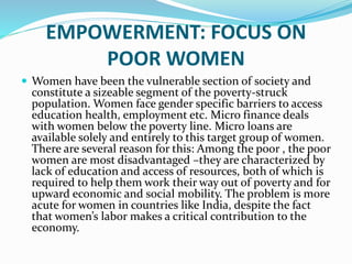 EMPOWERMENT: FOCUS ON
POOR WOMEN
 Women have been the vulnerable section of society and
constitute a sizeable segment of the poverty-struck
population. Women face gender specific barriers to access
education health, employment etc. Micro finance deals
with women below the poverty line. Micro loans are
available solely and entirely to this target group of women.
There are several reason for this: Among the poor , the poor
women are most disadvantaged –they are characterized by
lack of education and access of resources, both of which is
required to help them work their way out of poverty and for
upward economic and social mobility. The problem is more
acute for women in countries like India, despite the fact
that women’s labor makes a critical contribution to the
economy.
 