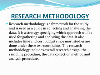 RESEARCH METHODOLOGY
 Research methodology is a framework for the study
and is used as a guide in collecting and analyzing the
data. It is a strategy specifying which approach will be
used for gathering and analyzing the data. it also
includes time and cost budget since most studies are
done under these two constraints. The research
methodology includes overall research design, the
sampling procedure, the data collection method and
analysis procedure.
 