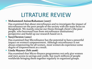 LITRATURE REVIEW
 Mohammed AnisurRahaman (2007)
Has examined that about microfinance and to investigate the impact of
microfinance on the poor people of the society with the main focus on
Bangladesh. We mainly concise our thesis through client’s (the poor
people, who borrowed loan from microfinance institutions)
perspective and build up our research based on it.
 SusyCheston (2002)
Has examined that Microfinance has the potential to have a powerful
impact on women’s empowerment. Although microfinance is not
always empowering for all women, most women do experience some
degree of empowerment as a result.
 Linda Mayoux (Feb 2006)
Has examined that Micro-finance programmes not only give women
and men access to savings and credit, but reach millions of people
worldwide bringing them together regularly in organized groups.
 
