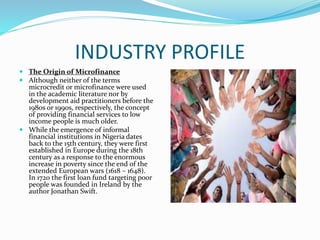 INDUSTRY PROFILE
 The Origin of Microfinance
 Although neither of the terms
microcredit or microfinance were used
in the academic literature nor by
development aid practitioners before the
1980s or 1990s, respectively, the concept
of providing financial services to low
income people is much older.
 While the emergence of informal
financial institutions in Nigeria dates
back to the 15th century, they were first
established in Europe during the 18th
century as a response to the enormous
increase in poverty since the end of the
extended European wars (1618 – 1648).
In 1720 the first loan fund targeting poor
people was founded in Ireland by the
author Jonathan Swift.
 