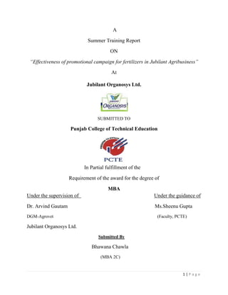                                                                              A<br />Summer Training Report<br />ON<br />“Effectiveness of promotional campaign for fertilizers in Jubilant Agribusiness”<br />At<br />Jubilant Organosys Ltd.<br />SUBMITTED TO<br />Punjab College of Technical Education<br />245745083185<br />                                            <br />                                            In Partial fulfillment of the<br />Requirement of the award for the degree of<br />MBA<br />Under the supervision of                                                          Under the guidance of<br />Dr. Arvind Gautam                                                                   Ms.Sheenu Gupta<br />DGM-Agrovet                                                                                             (Faculty, PCTE)<br />Jubilant Organosys Ltd.<br />                                                                Submitted By<br />                                                          Bhawana Chawla<br />                                                                  (MBA 2C) <br />Acknowledgement<br />Summer training is the important part of fulfillment of MBA course. It is the stage where a student gets practical knowledge of working in an organization. Such a opportunity researcher got in Jubilant Organosys Ltd. Noida.<br />I convey my profound gratitude to the Jubilant Organosys Ltd.,Noida for giving me a chance to work in their esteemed organization in order to carry out this strategic project.<br />       It is my proud privilege to express my true and deep sense of gratitude and heartfelt in debt to my mentor, Dr. Arvind Gautam, Jubilant Organosys for his sustained interest, valuable guidance and constant encouragement provided during the course of this study.                                                         <br />            With profound sense of gratitude, I express my sincere thanks to Mr. Rajiv Kapoor, Mr.V. K. Sirohi, Mr. Dixit, Mr. J P Singh, Mr. Bali and Mr. Sanjeev Madan for their inspiring support, constructive suggestions and timely help in finalizing this manuscript.<br />This acknowledgement will not be complete without a special thanks to Ms.Sheenu Gupta whose expert guidance in this respective area of management helped me in successful completion of this project and without it would have been impossible for me to apply tools and knowledge in synchronized and systematic way.<br />Last but not the least researcher like to express her thanks to friends and family members without whose support this project have not been a reality.<br />                                                                                                               Bhawana Chawla <br />                                                                                                                    MBA 2C <br /> <br />                                                                CERTIFICATE-I<br />This is to certify that the thesis/dissertation entitled, “Effectiveness of promotional campaign for fertilizers in Jubilant Agribusiness” submitted for the degree of Master of Business Administration (MBA), in the Major specialization in Marketing from Punjab Technical University, Jalandhar, is a bonafide research work carried out by Bhawana Chawla of MBA, under my supervision and that no part of this thesis has been submitted for another degree.<br />The assistance and help received during the course of investigation have been fully acknowledged.<br />                                                                                                            Ms. Sheenu Gupta<br />(Major Advisor)<br />Abstract<br />Fertilizers play a vital role in increasing agricultural production. Among the several crop yield increasing components, the use of fertilizers with high yielding varities and other inputs play a pivotal role in agricultural development. The direct as well as indirect economic and social benefits from the use of fertilizers in crop production activities have been duly recognized all over the world.<br />Fertilizer market in India is a growing market as the demand is constantly increasing and still there is a significant gap in potential and realised demnd.Fertilizer industry has been passing through very critical times during last few years. While the industry has been affected due to several changes in the government policies and market environment, it cannot afford to resign to fate. The industry will have to be resilient to change and demonstrate its resolve to rise like a phoenix.<br />From time to time there have been suggestions from various quarters that the subsidy on fertilizers should be directly disbursed to farmers and not paid to the fertilizer companies which manufacture and or distribute fertilizers. The underlying assumption behind this suggestion presumably is that the subsidy benefits the industry and not the farmers. Nothing could be farther from the truth.<br />So keeping all this in mind the Hon’able Finance Minister in his budget speech (2009-2010) stated nutrient based subsidy with total decontrol in due course.<br />To be in line with above Jubilant organosys put up a manufacturing plant in Chittorgarh to cater the biggest markets for SSP in MP and Rajasthan, and decide to run the promotional campaign to increase the market share which was onlt 1.6% prviously. The campaign was successful which can be seen from the results below.<br />ProductQ1 08-09Q1 09-10Q1 10-11G -Q1 09/10G - Q2 10/11MPSSP (Mt)6766663712946-1.9%95%Agrochem (Rs.L)24.1124.3645.81.0%88%RajasthanSSP (Mt)339915602383-54.1%53%Agrochem (Rs.L)03.3615.98N/A376%<br />                                                  Contents<br />Sr.noTopicPage no.1.Introduction to Corporate and briefing about group companies1-152.Introduction to particular Firm/Division16-233.Organization Chart244.Study of functional department255.SWOT analysis266.Financial Analysis26-417Part-B42-83<br />CONTENTS<br />Sr.no.ContentsPage no.1.Introduction42-502.Review of Literature51-583.Research Methodology59-614.Data analysis & Interpretation62-785.Results & Findings79-816.Recommendation & Suggestions82-83<br />List of Tables<br />Table no.                                        HeadingPage no.4.1No. of responses for use of fertilizers.624.2Responses for different kind of fertilizers used634.3Types of phosphatic fertilizers used644.4Brand preference of different farmers654.5Sources from where the farmer came to know about RAMBAN664.6Promotional material through which farmers came to know about RAMBAN674.7Ranking of the promotional activities according to the farmers684.8Awareness of other products of RAMBAN among farmer694.9Importance of various factors704.10Satisfaction of parameters regarding RAMBAN714.11Improvements suggested by the farmers724.12Allocation of points among different attributes734.13Rating of Quality of RAMBAN744.14Benefit derived by farmers from Promotional campaign754.15Effect of promotional campaign on buying decision764.16How promotional campaign affected774.17Purchase of other products of RAMBAN78<br />List of Figures<br />Figure no.                                    Heading  Page no.4.1Percentage624.2Average634.3Percentage644.4Total of ranks654.5Percentage664.6Percentage674.7Toatal of ranks684.8Percentage694.9Mean704.10Percentage714.11Percentage724.12Total of responses734.13Responses744.14Percentage754.15Percentage764.16Percentage774.17Percentage78<br />Introduction to Corporate and briefing about group companies:<br />What does Jubilant mean?<br />Jubilant represents the joy of life. It is a positive sign of dynamism, triumph and happiness, all of  which guide and shape society’s collective experience and efforts. <br />Jubilant will always care for the human need, share its expertise to help provide a better life, help upgrade the stakeholders by making them partners in company’s growth and ensure company’s sustainable growth by continuously moving up the value chain within the corporation.  <br />Jubilant Values<br />They carefully select, train and develop people to be creative, empower them to take decisions, so that they respond to all customers with agility, confidence and teamwork.<br />They stretch themselves to be cost effective and efficient in all aspects of their operations and focus on flawless delivery to create and provide the best value to their customers.<br />By sharing their knowledge and learning from each other and and from the markets they serve, they will continue to surprise customers with innovative solutions.<br />With utmost care for the environment and safety, they always strive to excel in the quality of processes, products and services.<br />Jubilant Vision<br />History<br />The Jubilant Bhartia Group embarked on a journey to create leadership in its chosen areas of business over two decades ago. The Group has a strong presence in Pharma, life sciences and healthcare sector through its flagship company Jubilant Organosys and has the fastest growing Dominos pizza chain in India through Jubilant FoodWorks. The group is a leading Indian private sector player in oil and gas exploration and production business through Jubilant Energy. Through a clutch of independent Companies the group has a significant presence in Retail segment including Hypermarkets and Automobiles. The Group also offers a wide range of marketing and technical services for international companies in the area of aviation, oil & gas services and power and infrastructure services. <br />Company History - Jubilant OrganosysYEAR                       EVENTS1978 -                   The Company was incorporated on 21st June, in Uttar Pradesh.                             The Company manufacture Vinyl Acetate Monomer (VAM).  The Company                             was promoted by A.B. Bofors (Swedish Multinational),HindustanWires Ltd., and                              Mr. M.L. Bhartia.                             The Company entered into a technical collaboration agreement with Noble Chematur                               Division of A.B. Bofors, Sweden for the supply of know-how and basic engineering                             for the manufacture of vinyl acetate monomer.1981 -                   1,200 No. of equity shares subscribed for by the signatories to the Memorandum of                              Association.  34,63,800 No. of equity and38,500 Pref. shares issued through a prospectus                              During Mar./Apr. 1982, 19,250 Pref. shares each reserved and allotted to UPSIDCand                              PICUP.  6,08,370 No. of equity shares reserved and allotted to Indian private promoters and                              their associates, 6,55,430 No. of equity shares reserved and allotted to AB Brothers of                              Sweden and 22,00,000 No. of equity shares offered at par for publicsubscription.Pref.                              shares redeemable during 28.5.1993/96.1982 -                   6,93,000 Rights Equity shares issued at par in prop. 1:5(only 5,52,043 shares taken up).                              The remaining 1,40,357 shares allotted on private placement basis (including 96,800 shares                              To non-residents).1983 -                    Another technical collaboration agreement was signed with Crown Decorative Products                               Ltd., U.K., and Reed International Company for the manufacture of high pressure emulsions                              i.e., Polyvinyl Acetate Emulsions.  This project was commissioned in 1985-86.                              During November, the Company promoted `India Glycols Ltd.' To take up the                               implementation of a project to manufacture Mono Ethylene Glyco (MEG) at Kashipur,                               U.P., in technical collaboration with Scientific Design Co. Int., U.S.A.Commercial                              production commenced on 1st January, 1990.1984 -                   A technical collaboration agreement was signed with Technimont Spa of Italy                              for the manufacture of polyvinyl alcohol with an                            installed capacity of 2,000 tonnes per annum.  The unit was commissioned in July 1991,                             with an installed capacity of 650 MT per annum.  During 1991, the capacity was doubled to                            1,400 tonnes per annum.  The Company proposed to enhance the capacity of 2,000 MT per                             annum by installing additional equipment.1985 -                  Vam Leasing Ltd., and Vam Investments Ltd., were incorporated as wholly owned                            subsidiaries of the Company.1986 -                 10,06,180 No. of equity shares issued at par to financial institutions on conversion of loans.1987 -                  The Company decided to set up a plant to recover carbon dioxide in collaboration with                            Hydrogas Denmart a.s. of Denmark and manufacture to dry ice.The plant was commissioned in                             1989.                            A biogas plant was also set up in collaboration with Biotim N.V.of Belgium as a part of                             energy conservation programme.                           The Company also promoted `Insilco Ltd.' jointly with Degussa AG of West Germany for                           the manufacture of spray dried silica.                           The project was expected to go on stream by the middle of 1991.                     Applications were also submitted to Government for increasing the production capacity of                      vinyl acetate monomer from 10,000 tonnes to 20,000 tonnes per annum.                            In order to part finance the vinyl acetate monomer project, during January, the company                             privately placed with financial institutions, 15% non-convertible debentures worth Rs 1.00                            crores.These debentures are redeemable at a premium of 5% in three equal annual                             instalments commencing on 27th April,1993.                            The Company privately placed with financial institutions 14% non-convertible debentures                             worth Rs 1.50 crores.These debentures are redeemable in full at a premium of 5% on 29th                            December, 1994.1989 -                  A synthetic wood adhesive Vamicol was launched in January and liquid and dry carbon                            dioxide (dryice) were launched in March.                            The company installed another new boiler of capacity 25 tonnes steam/hour based on the                             fluidised bed technology to eliminate air pollution.                             The Company privately placed with financial institutions 14% non-convertible debentures                              Worth Rs 10 crores.These debentures are redeemable in full at a premium of 5% on 25th                              June, 1996.1990 -                  The Company commissioned a plant with an installed capacity of 500 tonnes per annum for                             the manufacture of pyridine and picoline.                             The Company undertook to expand the production capacities of vinyl acetate monomer and                             its intermediaries i.e., acetic anhydride and acetic acid.  The expanded capacities were                             commissioned in October 1990.                             The Company privately placed 14% redeemable non-convertible debentures of Rs 100                              each aggregating Rs 5.00 crores.  These debentures are redeemable at a premium of 5% in                              three equal annual instalments commencing on 11th September, 1996.                              During the year, another 5,00,000-14% redeemable non-convertible debentures of Rs 100                               Each were privately placed with a provision to redeem at a premium of 5% in three                               equal instalments commencing on 29th March, 1997.1992 -                    Ramganga Fertilizers Ltd. (RFL) was amalgamated with the company effective 1st April, as                                           Per BIFR Scheme. As per the scheme of amalgamation 2,56,522 No. of equity shares of                              Rs 10 each were issued at par to the shareholders of erstwhile RFL in the ratio of one                              equity share of the company for every 10.35 No. of equity share of Rs 10 each fully                              paid-up of the erstwhile RFL.1995 -                    A technical collaboration agreement was signed with Kemira Coatings Ltd., U.K., to                               manufacture wood finishes a polymer based product. Another agreement was also signed                              with M/s. Teutoburg,Germany to manufacture construction chemicals in its plant at Gajraula.                              The company proposed to install an additional turbine generator with a capacity of 5.5 MW                               in view of high and frequently incidence of power failure and fluctuation.  The company also                              proposed to increase the installed capacity of Pyridine & Picolines by 4,000 tonnes per                               annum to meet the increasing demand for the products.                              2,56,522 No. of equity shares issued to the shareholders of erstwhile RFL on merger of the                              said company with company.1996 -                    The Company proposed to open offices in Singapore to cater to the need of S.E. Asia &                              China & European markets. With a view to tackling the power failure and fluctuations,                              the company proposed to instal a turbine generator with a capacity of 5.5 MW.                              The company made a capital expenditure of Rs 26.40 crores for taking up projects such as                                Pyridene & Picolines, wood furnisher, construction chemicals with the intention of                                saving valuable foreign Exchange. It was also proposed to modernise its sulphuric acid                               plant.With a view to saving energy the company proposed to instal biogas fired boiler.1997 -                    The Company faced a sharp decline in sales realisation of Acetic Acid and VAM, due to a                               combination of the South East Asian financial debacle and the large capacity build up of                               Acetic Acid and VAM in South Korean and Singapore.                              The company has embarked on a substantial capital expenditure programme to                               enhance capacitie of existing products and also manufacture new products.                              Vam Organic Chemicals Ltd has registered a 8.97 per cent increase in net profit for the year                               ended March 31, 1997 at Rs.23.07 crores as compared to Rs.21.17 crores in the previous year.1998 -                    Vam Organics Chemicals has introduced a specialist adhesive Vam Bond 2001.                              The dry silica venture, jointly promoted by Vam Organics and Degussa AG of Germany                               with a 34 per cent stake each has not been doing too well.                              The company's performance has been affected due to low international prices, steady                                increase in prices of major raw materials and sluggish growth in the overall market.                              VAM Organic Chemicals Ltd (VOCL) proposes to merge group companies Anichem India                              Ltd (AIL) and Enpro Speciality Chemicals Ltd (ESCL) with itself.                              A planned shut-down of the fertiliser plant was undertaken for 72 days in the quarter                              for revamping.  It also increased its installed capacity from 125 tonnes per day to 175 tonnes                               per day for sulphuric acid.  A captive power plant of 12.45 MW was commissioned in July                               this year.                              VAM Organic Chemicals Ltd is exploring the possibility of entering into areas such as                               sugar, speciality chemicals and bulk drugs.                              The non-convertible debenture programme of  Vam Organic Chemicals Ltd has been                               downgraded by ICRA to LA- LAA-. Vam was the largest player in the alcohol-based                               organic chemical industry with the largest capacities in the country for most of its                               products including acetic acid, acetic anhydride, etc.1999 -                    VAM Organic Chemicals Ltd (VOCL) has proposed to consolidate and improve its                               existing position in the chemical industry in the current fiscal.                              VOCL has also commissioned the units of Polychem Ltd,                              manufacturing alcohol-based chemicals in May.                              The Company's 22,500 tonnes per annum formaldehyde plant has been                               commissioned, permitting it to export greater quantities of picolines and pyridines.It has                               also installed new boilers and increased the capacities of existing plants.2000-                     Enters the Bio / chemo informatics arena by setting up Jubilant Biosys Ltd.2001-                     New corporate identity: Jubilant Organosys Ltd. reflecting changed corporate and business                               profile2002-                     Acquires the Active Pharmaceutical Ingredients business2003-                     Trading symbol of Jubilant Organosys Limited is  changed from 'VAMORGANIC ' to                               'JUBILANT'                               Jubliant Securites Pvt. Ltd. & Jubliant Capital Pvt. Ltd has acquired 4,38,068                                (2.99% of total paid up capital) equity shares.                               Mr. H K Khan (Retd. IAS) has been appointed as additional director with effect from                                November 05, 2003 on the Board.2004-                       Jubilant Organosys Limited has informed that the Board of Directors at their meeting                                 held on January 9, 2004 have approved for voluntary delisting of equity shares of the                                 Company from The Delhi Stock Exchange Association Limited, The Calcutta Stock                                 Exchange Association Limited, Kolkata and the Uttar Pradesh Stock Exchange Association                                Limited subject to the approval of shareholders by special resolution.                                Jubilant Organosys acquires generic pharma Companies in Europe.                                Jubilant Organosys signs international contracts worth US$ 60 million in CRAMS for the                                year 2007.2005-                       Acquired pharmaceutical company in USA involved in off patent drug development                                and supply, and owns US FDA approved manufacturing facility for solid dosage forms.                                Acquires full service Clinical Research Organization in USA involved in providing                                 clinical research services, data management, biostatistics and contract staffing.                                Acquires Target Research Associates, Inc., renamed Clinsys Inc.; a US based  Clinical                                 Research Organisation (CRO)                                Acquires Trinity Laboratories, Inc. and its wholly owned subsidiary, Trigen Laboratories,                                  Inc., renamed Jubilant Pharmaceuticals, Inc., a generic pharmaceutical company in USA                                  having a US FDA approved formulations manufacturing facility                                 Enters Clinsys Clinical Research Ltd. business by setting up wholly owned subsidiary                                  Jubilant Clinsys Ltd.2006-                         Selected as one of the top 25 companies for Institute of Company Secretaries of India                                   National Award for Excellence in Corporate Governance                                  Finalist in Golden Peacock Award for Excellence in Corporate Governance2007-                         Jubilant Organosys Ltd has acquired 100% equity stake in Hollister-Stier Laboratories                                   LLC, USA, engaged in high growth injectable contract manufacturing and well                                    established and stable Allergy Immunotherapy businesses.                                  Acquires Hollister Stier Laboratories in USA, a contract manufacturer of Sterile                                    injectable vials and allergenic extracts.2008-                         Acquires DRAXIS Specialty Pharmaceuticals, Inc. Canada, a contract manufacturer of                                   sterile & non-sterile products and radiopharmaceuticals                                  Acquires Speciality Molecules Pvt. Ltd. Engaged in the manufacturing of Fine Chemicals                                   used by Life Science Industry including pharma, agro & cosmetic industry.                                  Jubilant Organosys and Lilly form Drug development joint venture                                  Uttar Pradesh-based pharma major Jubilant Organosys Ltd (JOL) has secured new                                   contracts worth  million (Rs.3.7 billion). The contracts have been signed under                                  Customs Research and Manufacturing Services (CRAMS). Besides marketing its products                                  in the regulated markets of the US, Europe and Japan, the company has managed to make                                  forays into China, said a statement of JOL.2009-                         Jubilant enters into multiple Drug discovery partnerships with leading pharma and                                   biotech -companies such as AstraZeneca, Orion, Endo pharmaceuticals & BioLeap and                                  also extends its collaboration with Lilly for five years.                                  Jubilant enters into drug development collaborations with academia,University of                                  Alabama at Birmingham and Southern Research Institute (USA) and Duke                                   University (Singapore).                                  Jubilant Kalpataru – 120 bed super specialty hospital at Barasat, Kolkata, India                                   inaugurated by Hon’ble Minister of Finance Shri Pranab Mukherjee2010-                         ET – IMEA 2009 Platinum Award by Frost & Sullivan, in the Pharmaceutical category                                  for the API facility at Nanjangud                                  Best CFO (FMCG, Health and Retail Sector) to Mr. R. Sankaraiah by Institute of                                  Chartered Accountants of India in January, 2010                                  Jubilant Organosys Ltd has appointed Mr. Shardul S. Shroff as Additional Director of                                  the Company with effect from March 15, 2010.<br />Business Profile<br />,[object Object],The four core segments of Jubilant Bhartia Group are: <br />Pharmaceutical, Life sciences and HealthcareJubilant Organosys is an integrated pharmaceuticals and Life Sciences Company.It is the largest Custom Research and Manufacturing Services player and one of the leading drug discovery and development solution provider from India It is well positioned as an outsourcing partner for the global pharma and life sciences companies. Oil and Gas Exploration and ProductionJubilant Energy is one of the leading companies in private sector engaged in Oil & Gas exploration and production (E&P) in India and overseas. It has collaborations with leading global companies and currently operates 12 blocks - 8 in India, 3 in Yemen and 1 in Australia. Food & RetailJubilant FoodWorks Limited holds the Master Franchisee Rights for the Domino's Pizza, for India, Nepal, Sri Lanka and Bangladesh. The company has been listed on the Indian Bourses recently and is the fastest growing dominos pizza country in the world with 300 stores in India. The brand, Domino's Pizza, was founded in the US in 1960 by Thomas and James Monaghan. Since then, it has grown into a global network of 9000 pizza stores in more than 60 countries around the world. <br />Jubilant is present in two formats in retail: hypermarkets (Total) and supermarkets. Jubilant Retail is a Bangalore-based retail chain running state-of-the-art hypermarkets and    malls. Its hypermarket branded as 'Total' is designed on the lines of international shopping malls    and is a single-point food store carrying packaged, processed as well as fresh food and beverage items. It also stocks non-food items like apparel, sports goods, bed and linen, furniture, etc.<br />Jubilant Motorworks The Group through Jubilant Motors is engaged in sales and servicing of Audi Cars through state of art showrooms in Bangalore and Chennai. Audi has been well recognized globally as a manufacturer of high-quality and innovative luxury cars, it is one of the world's leading premium brands which is among the most admired car brands across the world. Audi has a presence in over 110 countries and it set up shop in India in 2004.<br />ServicesJubilant Enpro, through its alliances with international companies, provides business, marketing and technical support related to Oil & Gas services, Power & Infrastructure services, and Aviation related services (sales/maintenance of aircrafts & helicopters). A shared vision and a common set of values bind all diverse businesses of the Jubilant Group. So far, Jubilant has created a strong global presence in the pharmaceutical and life sciences sector and in the other areas the group is moving ahead steadfastly gaining remarkable experience and growth. Over the years Jubilant has successfully established itself as a partner of choice in an ever-changing environment that presents both opportunities and challenges for its various businesses. The focus on servicing customers and building partnerships to create value has generated significant stakeholder return and aptly reflects the group's promise of Caring, Sharing and Growing. MARKETS<br />Management - Jubilant Org<br />Shyam S Bhartia Chairman & Managing Director Hari S Bhartia Co-Chairman & Managing Director Dr. J M KhannaExecutive Director & President - Life Sciences S Bang Executive Director - Manufacturing & Supply Chain Surendra Singh Director H K Khan Director Abhay Havaldar DirectorArabinda RayDirector Dr. Naresh TrehanDirector Dr. Inder Mohan VermaDirectorShardul S ShroffDirector<br />Turnover<br />For the year 2009, the company’s turnover is Rs. 2551.46 crores.<br />Introduction to particular Firm/Division:<br />Objectives<br />,[object Object]