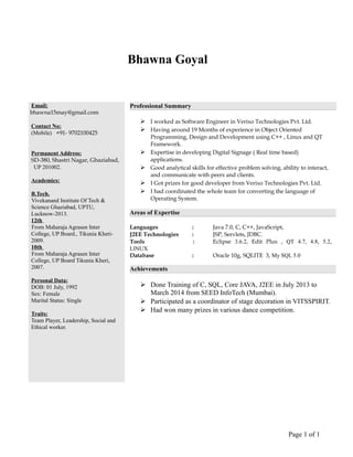 Bhawna Goyal
Email:
bhawna15may@gmail.com
Contact No:
(Mobile) +91- 9702100425
Permanent Address:
SD-380, Shastri Nagar, Ghaziabad,
UP 201002.
Academics:
B.Tech.
Vivekanand Institute Of Tech &
Science Ghaziabad, UPTU,
Lucknow-2013.
12th
From Maharaja Agrasen Inter
College, UP Board., Tikunia Kheri-
2009.
10th
From Maharaja Agrasen Inter
College, UP Board Tikunia Kheri,
2007.
Personal Data:
DOB: 01 July, 1992
Sex: Female
Marital Status: Single
Traits:
Team Player, Leadership, Social and
Ethical worker.
Professional Summary
 I worked as Software Engineer in Verixo Technologies Pvt. Ltd.
 Having around 19 Months of experience in Object Oriented
Programming, Design and Development using C++ , Linux and QT
Framework.
 Expertise in developing Digital Signage ( Real time based)
applications.
 Good analytical skills for effective problem solving, ability to interact,
and communicate with peers and clients.
 I Got prizes for good developer from Verixo Technologies Pvt. Ltd.
 I had coordinated the whole team for converting the language of
Operating System.
Areas of Expertise
Languages : Java 7.0, C, C++, JavaScript,
J2EE Technologies : JSP, Servlets, JDBC.
Tools : Eclipse 3.6.2, Edit Plus , QT 4.7, 4.8, 5.2,
LINUX
Database : Oracle 10g, SQLITE 3, My SQL 5.0
Achievements
 Done Training of C, SQL, Core JAVA, J2EE in July 2013 to
March 2014 from SEED InfoTech (Mumbai).
 Participated as a coordinator of stage decoration in VITSSPIRIT.
 Had won many prizes in various dance competition.
Page 1 of 1
 
