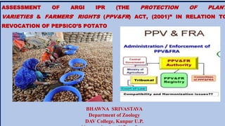 ASSESSMENT OF ARGI IPR (THE PROTECTION OF PLANT
VARIETIES & FARMERS' RIGHTS (PPV&FR) ACT, (2001)” IN RELATION TO
REVOCATION OF PEPSICO’S POTATO
BHAWNA SRIVASTAVA
Department of Zoology
DAV College, Kanpur U.P.
 