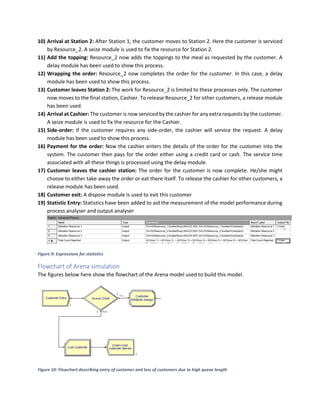 10) Arrival at Station 2: After Station 1, the customer moves to Station 2. Here the customer is serviced
by Resource_2. A seize module is used to fix the resource for Station 2.
11) Add the topping: Resource_2 now adds the toppings to the meal as requested by the customer. A
delay module has been used to show this process.
12) Wrapping the order: Resource_2 now completes the order for the customer. In this case, a delay
module has been used to show this process.
13) Customer leaves Station 2: The work for Resource_2 is limited to these processes only. The customer
now moves to the final station, Cashier. To release Resource_2 for other customers, a release module
has been used.
14) Arrival at Cashier: The customer is now serviced by the cashier for any extra requests by the customer.
A seize module is used to fix the resource for the Cashier.
15) Side-order: If the customer requires any side-order, the cashier will service the request. A delay
module has been used to show this process.
16) Payment for the order: Now the cashier enters the details of the order for the customer into the
system. The customer then pays for the order either using a credit card or cash. The service time
associated with all these things is processed using the delay module.
17) Customer leaves the cashier station: The order for the customer is now complete. He/she might
choose to either take-away the order or eat there itself. To release the cashier for other customers, a
release module has been used.
18) Customer exit: A dispose module is used to exit this customer
19) Statistic Entry: Statistics have been added to aid the measurement of the model performance during
process analyser and output analyser
Figure 9: Expressions for statistics
Flowchart of Arena simulation
The figures below here show the flowchart of the Arena model used to build this model.
Figure 10: Flowchart describing entry of customer and loss of customers due to high queue length
 