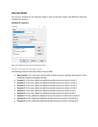 Alternate Model
The resource schedule for the alternate model is same at the base model, only difference being the
schedule for resource 2.
Schedule for resource 2
Figure 23: Schedule for resource 2 in the alternate model
Process Analyzer for the base model
The following scenario’s have been taken in Arena’s PAN –
• Base Scenario: This is the base scenario with all three resources working, with respect to their
individual schedules, throughout the day
• Scenario 1: In this case, added one additional parallel resource to station 1 at slot 1
• Scenario 2: In this case, added one additional parallel resource to station 1 at slot 2
• Scenario 3: In this case, added one additional parallel resource to station 2 at slot 1
• Scenario 4: In this case, added one additional parallel resource to station 2 at slot 2
• Scenario 5: In this case, added one additional parallel resource to cashier at slot 1
• Scenario 6: In this case, added one additional parallel resource to cashier at slot 2
• Scenario 7: For this, added one additional resource to station 1 in both slot 1 and slot 2
• Scenario 8: For this, added two additional parallel resources at station 1 during slot 1
• Scenario 9: For this, added two additional parallel resources at station 1 during slot 2
 