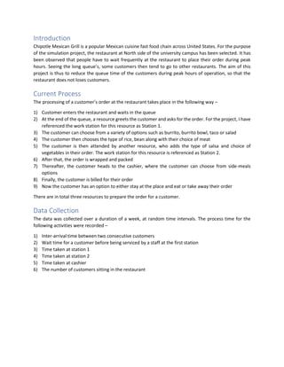 Introduction
Chipotle Mexican Grill is a popular Mexican cuisine fast food chain across United States. For the purpose
of the simulation project, the restaurant at North side of the university campus has been selected. It has
been observed that people have to wait frequently at the restaurant to place their order during peak
hours. Seeing the long queue’s, some customers then tend to go to other restaurants. The aim of this
project is thus to reduce the queue time of the customers during peak hours of operation, so that the
restaurant does not loses customers.
Current Process
The processing of a customer’s order at the restaurant takes place in the following way –
1) Customer enters the restaurant and waits in the queue
2) At the end of the queue, a resource greets the customer and asks for the order. For the project, I have
referenced the work station for this resource as Station 1.
3) The customer can choose from a variety of options such as burrito, burrito bowl, taco or salad
4) The customer then chooses the type of rice, bean along with their choice of meat
5) The customer is then attended by another resource, who adds the type of salsa and choice of
vegetables in their order. The work station for this resource is referenced as Station 2.
6) After that, the order is wrapped and packed
7) Thereafter, the customer heads to the cashier, where the customer can choose from side-meals
options
8) Finally, the customer is billed for their order
9) Now the customer has an option to either stay at the place and eat or take away their order
There are in total three resources to prepare the order for a customer.
Data Collection
The data was collected over a duration of a week, at random time intervals. The process time for the
following activities were recorded –
1) Inter-arrival time between two consecutive customers
2) Wait time for a customer before being serviced by a staff at the first station
3) Time taken at station 1
4) Time taken at station 2
5) Time taken at cashier
6) The number of customers sitting in the restaurant
 