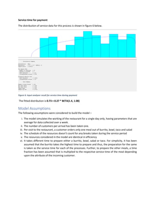 Service time for payment
The distribution of service data for this process is shown in figure 6 below.
Figure 6: Input analyzer result for service time during payment
The fitted distribution is 0.73 + 0.27 * BETA(1.4, 1.08)
Model Assumptions
The following assumptions were considered to build the model –
i. The model simulates the working of the restaurant for a single day only, having parameters that are
average for data collected over a week.
ii. The number of customers per arrival has been taken one.
iii. Per visit to the restaurant, a customer orders only one meal out of burrito, bowl, taco and salad
iv. The schedule of the resources doesn’t count for any breaks taken during the service period
v. The resources considered in the model are identical in efficiency
vi. It takes different time to prepare either a burrito, bowl, salad or taco. For simplicity, it has been
assumed that the burrito takes the highest time to prepare and thus, the preparation for the same
is taken as the service time for each of the processes. Further, to prepare the other meals, a time
fraction has been assumed that is multiplied to the respective service time of the meal depending
upon the attribute of the incoming customer.
 