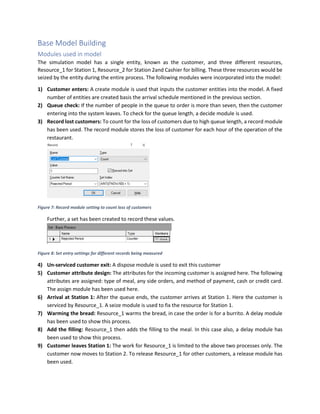 Base Model Building
Modules used in model
The simulation model has a single entity, known as the customer, and three different resources,
Resource_1 for Station 1, Resource_2 for Station 2and Cashier for billing. These three resources would be
seized by the entity during the entire process. The following modules were incorporated into the model:
1) Customer enters: A create module is used that inputs the customer entities into the model. A fixed
number of entities are created basis the arrival schedule mentioned in the previous section.
2) Queue check: If the number of people in the queue to order is more than seven, then the customer
entering into the system leaves. To check for the queue length, a decide module is used.
3) Record lost customers: To count for the loss of customers due to high queue length, a record module
has been used. The record module stores the loss of customer for each hour of the operation of the
restaurant.
Figure 7: Record module setting to count loss of customers
Further, a set has been created to record these values.
Figure 8: Set entry settings for different records being measured
4) Un-serviced customer exit: A dispose module is used to exit this customer
5) Customer attribute design: The attributes for the incoming customer is assigned here. The following
attributes are assigned: type of meal, any side orders, and method of payment, cash or credit card.
The assign module has been used here.
6) Arrival at Station 1: After the queue ends, the customer arrives at Station 1. Here the customer is
serviced by Resource_1. A seize module is used to fix the resource for Station 1.
7) Warming the bread: Resource_1 warms the bread, in case the order is for a burrito. A delay module
has been used to show this process.
8) Add the filling: Resource_1 then adds the filling to the meal. In this case also, a delay module has
been used to show this process.
9) Customer leaves Station 1: The work for Resource_1 is limited to the above two processes only. The
customer now moves to Station 2. To release Resource_1 for other customers, a release module has
been used.
 