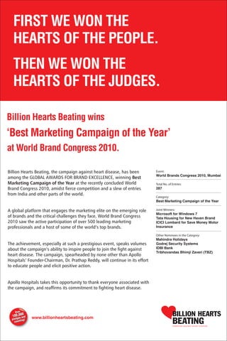 Billion Hearts Beating, the campaign against heart disease, has been
among the GLOBAL AWARDS FOR BRAND EXCELLENCE, winning Best
Marketing Campaign of the Year at the recently concluded World
Brand Congress 2010, amidst fierce competition and a slew of entries
from India and other parts of the world.


A global platform that engages the marketing elite on the emerging role
of brands and the critical challenges they face, World Brand Congress
2010 saw the active participation of over 500 leading marketing
professionals and a host of some of the world’s top brands.


The achievement, especially at such a prestigious event, speaks volumes
about the campaign’s ability to inspire people to join the fight against
heart disease. The campaign, spearheaded by none other than Apollo
Hospitals’ Founder-Chairman, Dr. Prathap Reddy, will continue in its effort
to educate people and elicit positive action.


Apollo Hospitals takes this opportunity to thank everyone associated with
the campaign, and reaffirms its commitment to fighting heart disease.
 