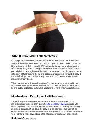 What is Keto Lean BHB Reviews ?
It is weight loss supplement that turns the body into Keto Lean BHB Reviews
state and loss body mass fastly. Fat is the major part that leads toward obesity and
high body weight if Keto Lean BHB Reviews is starting to shedding down than
automatically body come at a shape and you will look smarter than before. It works
precisely in this pattern give more ketosis to the organization which helps to burn out
extra body fat firstly around the hip and abdomen area and lately around all body at
the end all will get down, and your body uses to utilize fat as the energy source
instead of carbohydrates.
When you start using this supplement first few days weight loss done rapidly but
after sometimes it will slow loss but in few pounds, because a body is identifying
ketone bodies and ketosis state which use fat and remove it from adipose tissues.
Mechanism – Keto Lean BHB Reviews :
The working procedure of every supplement is different because dissimilar
ingredients are included in each product. Keto Lean BHB Reviews is made with
herbal ingredients and works to improve the performance of the body. The primary
purpose of this product is to keep the body in ketosis condition and convert the
burned fats into the source of vitality instead of carbohydrates. It helps to keep active
your body for a whole day and make the fat burning process easy and efficient.
Related Questions
 