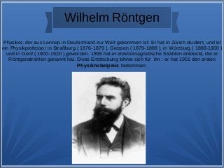 Wilhelm Röntgen
Physiker, der aus Lennep in Deutschland zur Welt gekommen ist. Er hat in Zürich studiert, und ist
ein Physikprofessor in Straßburg ( 1876-1879 ), Giessen ( 1879-1888 ), in Würzburg ( 1888-1900 )
und in Genf ( 1900-1920 ) geworden. 1895 hat er elektromagnetische Strahlen entdeckt, die er
Röntgenstrahlen genannt hat. Diese Entdeckung lohnte sich für ihn : er hat 1901 den ersten
Physiknobelpreis bekommen.
 