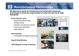 Manufacturing Technology
   BH-Bearing is good at introducing and implement advanced
   technology to meet the requirement of Long Life Service & High
   Reliability

   •   Cold rolling for races
         - Reducing material waste
         - Energy saving
         - Intensify microstructure density
         - Improve life expectancy.
         - High efficiency

   •   Heat treatment
         - controllable atmosphere quenching

   •   Cage & Ring Nitriding

   •   100% Magnetic Powder Inspection


                                                                    10
Copyright reserved by DLA Autopart Inc, 2010
 
