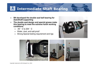 Intermediate Shaft Bearing

      BH developed the double seal ball bearing for
       Axle/Shaft supporting
      The double seal design and special grease make
       this bearing to meet the extreme harsh working
       conditions:
         -40°C to 204°C
         Water, dust, and salt proof
         Strong Special testing requirement and rigs




Copyright reserved by DLA Autopart Inc, 2010
 