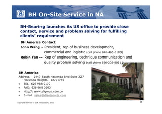 BH On-Site Service in NA

   BH-Bearing launches its US office to provide close
   contact, service and problem solving for fulfilling
   clients’ requirement
   BH America Contact:
   John Wang – President, rep of business development,
                commercial and logistic (cell phone 626-465-6103)
   Robin Yan -- Rep of engineering, technique communication and
                quality problem solving (cell phone 626-205-8051)

 BH America
 Address： 2440 South Hacienda Blvd Suite 227
    Hacienda Heights， CA 91745
   TEL：626 968 0170
   FAX：626 968 3903
   Http//: www.dlgroup.com.cn
   E-mail: sales@dlautoparts.com

Copyright reserved by DLA Autopart Inc, 2010                        18
 