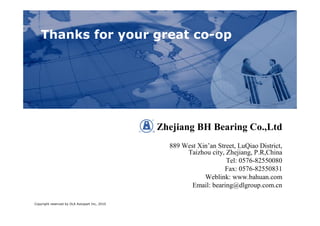 ,
    Thanks for your great co-op




                                               Zhejiang BH Bearing Co.,Ltd
                                                 889 West Xin’an Street, LuQiao District,
                                                      Taizhou city, Zhejiang, P.R,China
                                                                    Tel: 0576-82550080
                                                                   Fax: 0576-82550831
                                                            Weblink: www.bahuan.com
                                                        Email: bearing@dlgroup.com.cn

Copyright reserved by DLA Autopart Inc, 2010
 