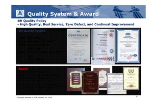 Quality System & Award
BH Quality Policy
- High Quality, Best Service, Zero Defect, and Continual Improvement

  BH Quality System

  1998 - ISO 9002
  2001 - QS9000 and VDA6.1
  2004 - ISO/TS16949 &
         ISO 14001
  2007 - ISO/TS 16949 Updated
         and
         ISO 14001；


  Award
  2005 – HONDA Quality Gold
  2006 - HONDA Excellent Supplier
  2007 - Chery Auto Best Supplier
  2007 - ISO/TS 16949 Updated
  2006 to 2008 – Certi of Exemption
  2008 to 2009 – Visteon Climate
          System Zero PPM
  2008 – Whirlpool Global Zero PPM
Copyright reserved by DLA Autopart Inc, 2010                           9
 