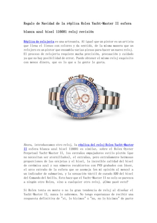 Regalo de Navidad de la réplica Rolex Yacht-Master II esfera
blanca azul bisel 116681 reloj revisión
Réplica de relojería es una artesanía. Al igual que un pintor es un artista
que llena el lienzo con colores y da sentido, de la misma manera que un
relojero es un pintor que ensambla varias piezas para hacer un nuevo reloj.
El proceso de relojería requiere mucha precisión, precaución y cuidado
ya que no hay posibilidad de error. Puede obtener el mismo reloj exquisito
con menos dinero, que es lo que a la gente le gusta.
Ahora, introduzcamos otro reloj, la réplica del reloj Rolex Yacht-Master
II esfera blanca azul bisel 116681 es similar, sobre el Rolex Oyster
Perpetual Yacht-Master II, los extraños empujadores estilo pistón (que
no necesitan ser atornillados), el extrañas, pero extrañamente hermosas
proporciones de las orejetas y el bisel, la increíble calidad del bisel
de cerámica azul y sus números recubiertos con PVD grabados con láser,
el arco extraño de la esfera que se asemeja (en mi opinión al menos) a
un indicador de submarino, y la sensación táctil de curado ADD del bisel
del Comando del Anillo. Esto hace que el Yacht-Master II no solo se parezca
a ningún otro Rolex, sino a cualquier otro reloj. ¿Cómo pasó esto?
Si Rolex tenía en mente o no la gran tendencia de reloj al diseñar el
Yacht-Master II, nunca lo sabremos. No tengo esperanzas de recibir una
respuesta definitiva de "sí, lo hicimos" o "no, no lo hicimos" de parte
 