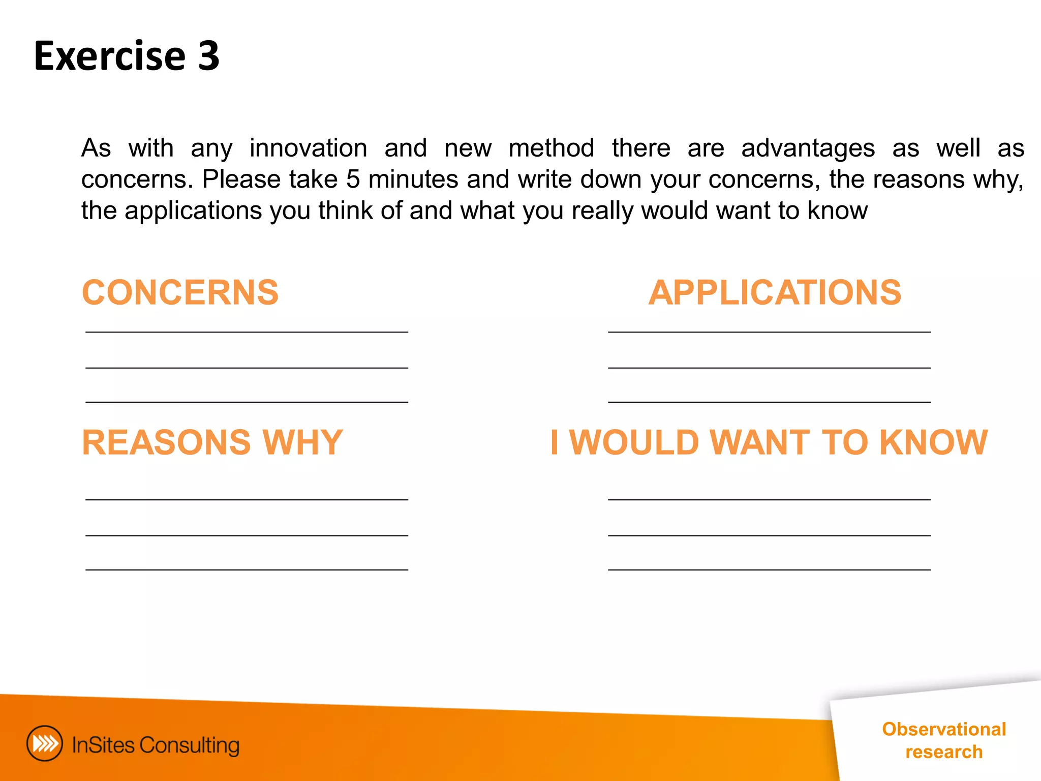Exercise 3
  As with any innovation and new method there are advantages as well as
  concerns. Please take 5 minutes and write down your concerns, the reasons why,
  the applications you think of and what you really would want to know


  CONCERNS                                      APPLICATIONS



  REASONS WHY                           I WOULD WANT TO KNOW




                                                                    Observational
                                                                      research
 