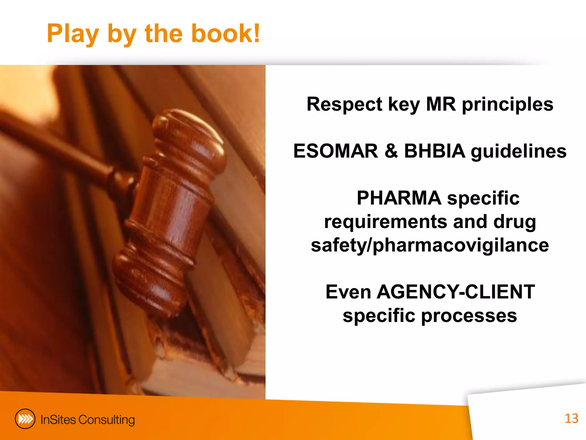 Play by the book!

                     Respect key MR principles

                    ESOMAR & BHBIA guidelines

                          PHARMA specific
                      requirements and drug
                     safety/pharmacovigilance

                      Even AGENCY-CLIENT
                       specific processes




                                 13              13
 