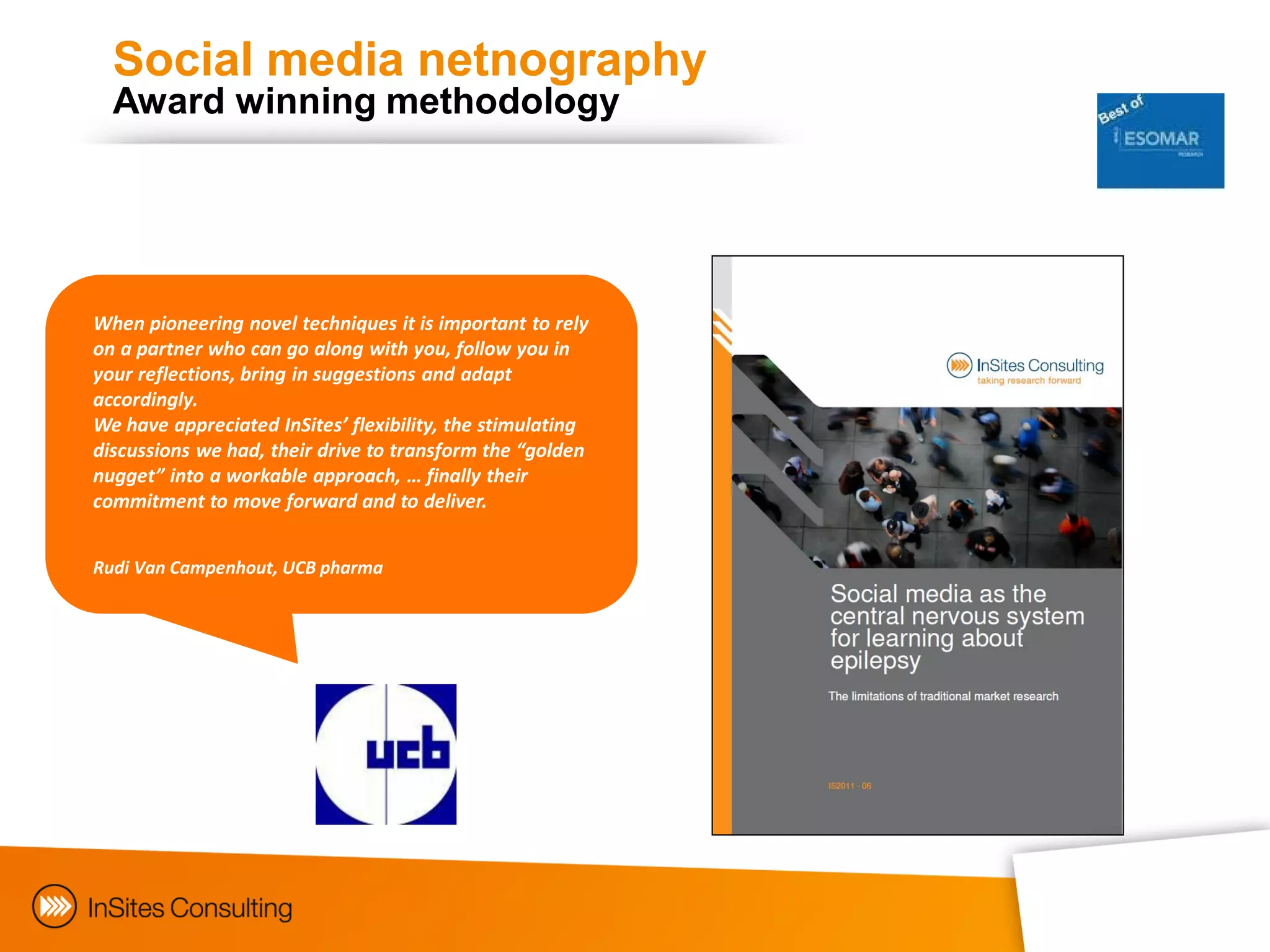 Social media netnography
  Award winning methodology




When pioneering novel techniques it is important to rely
on a partner who can go along with you, follow you in
your reflections, bring in suggestions and adapt
accordingly.
We have appreciated InSites’ flexibility, the stimulating
discussions we had, their drive to transform the “golden
nugget” into a workable approach, … finally their
commitment to move forward and to deliver.


Rudi Van Campenhout, UCB pharma
 