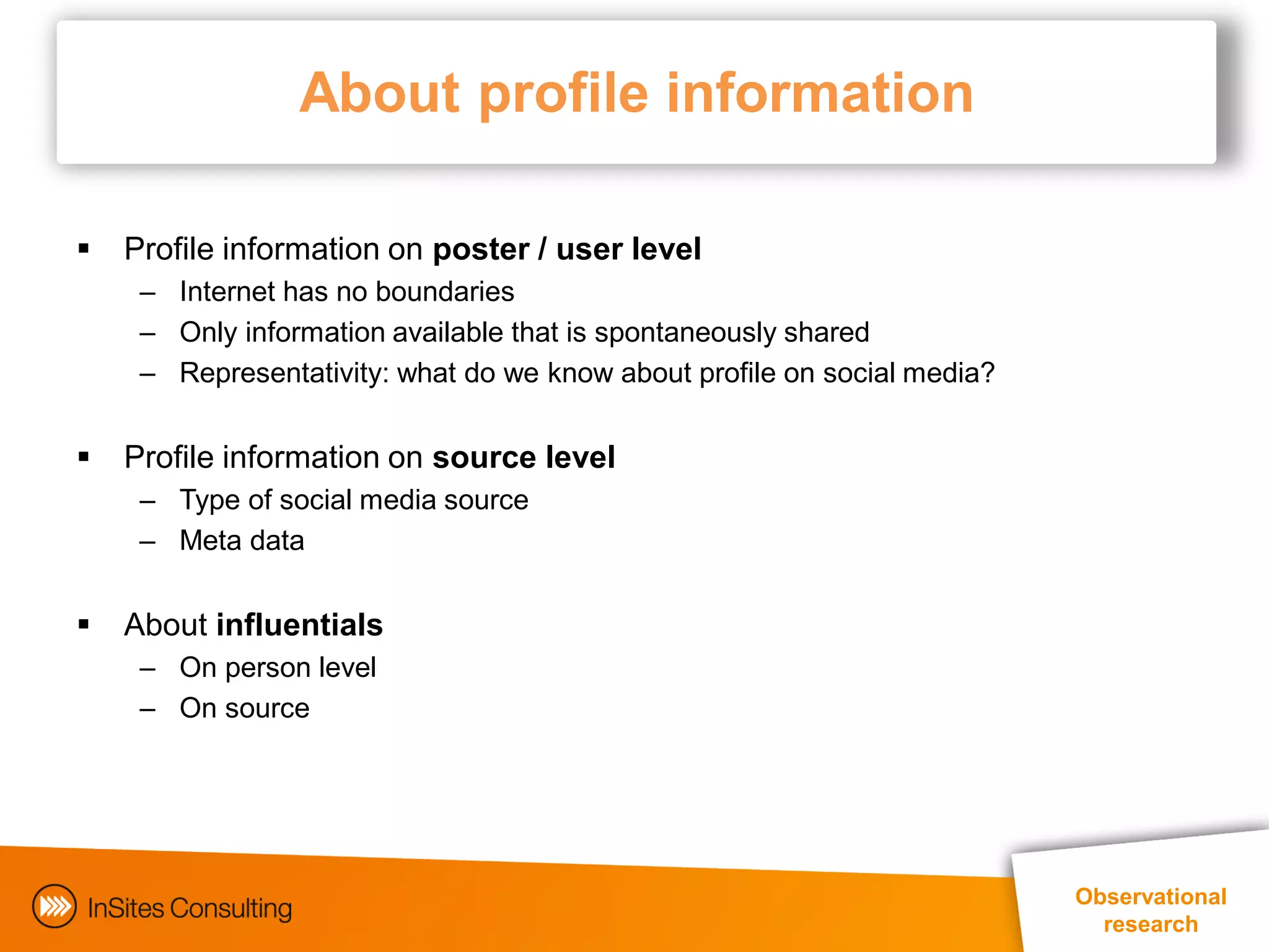 About profile information

   Profile information on poster / user level
     – Internet has no boundaries
     – Only information available that is spontaneously shared
     – Representativity: what do we know about profile on social media?


   Profile information on source level
     – Type of social media source
     – Meta data


   About influentials
     – On person level
     – On source




                                                                          Observational
                                                                            research
 