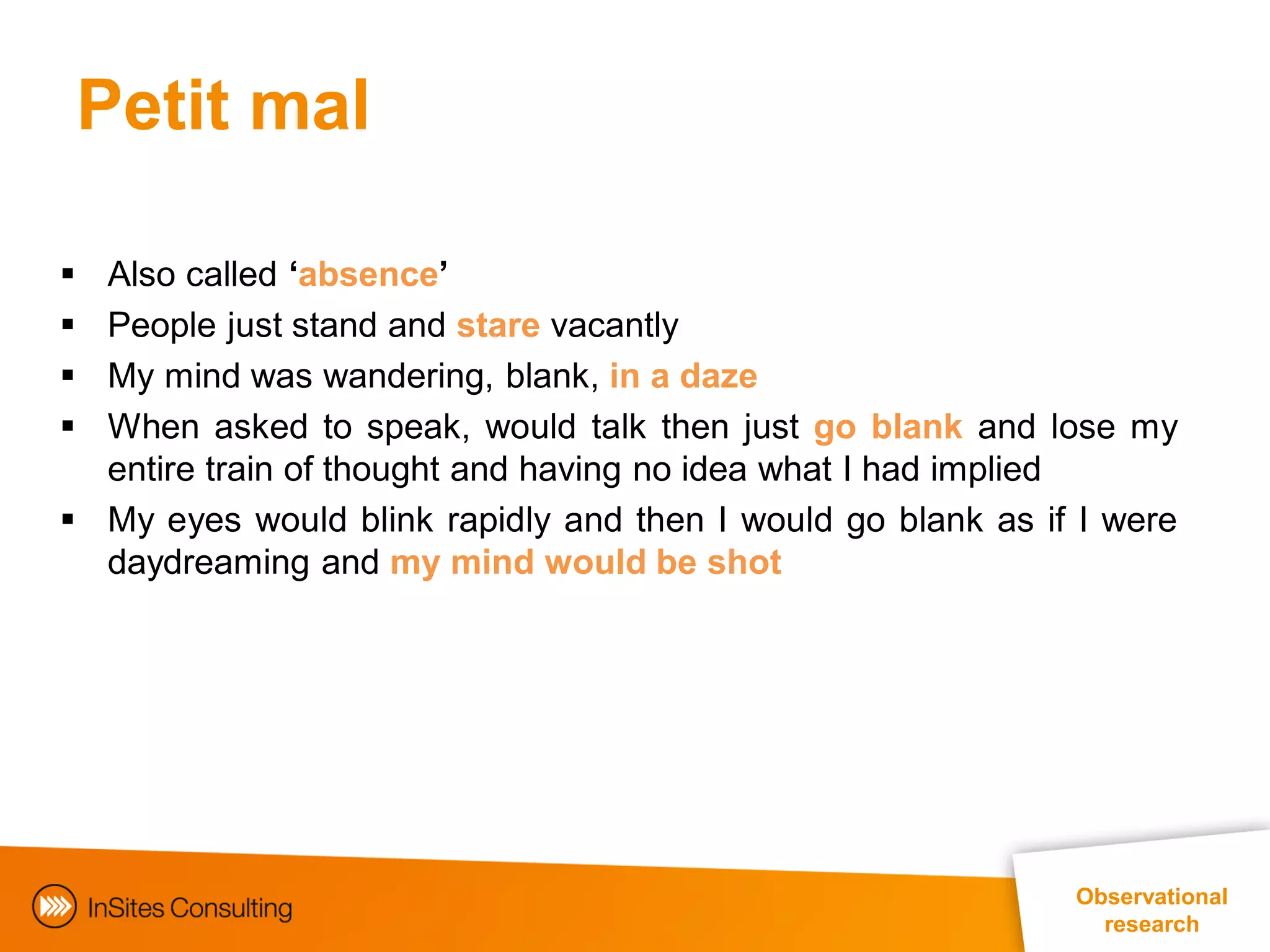 Petit mal

 Also called ‘absence’
 People just stand and stare vacantly
 My mind was wandering, blank, in a daze
 When asked to speak, would talk then just go blank and lose my
  entire train of thought and having no idea what I had implied
 My eyes would blink rapidly and then I would go blank as if I were
  daydreaming and my mind would be shot




                                                             Observational
                                                               research
 