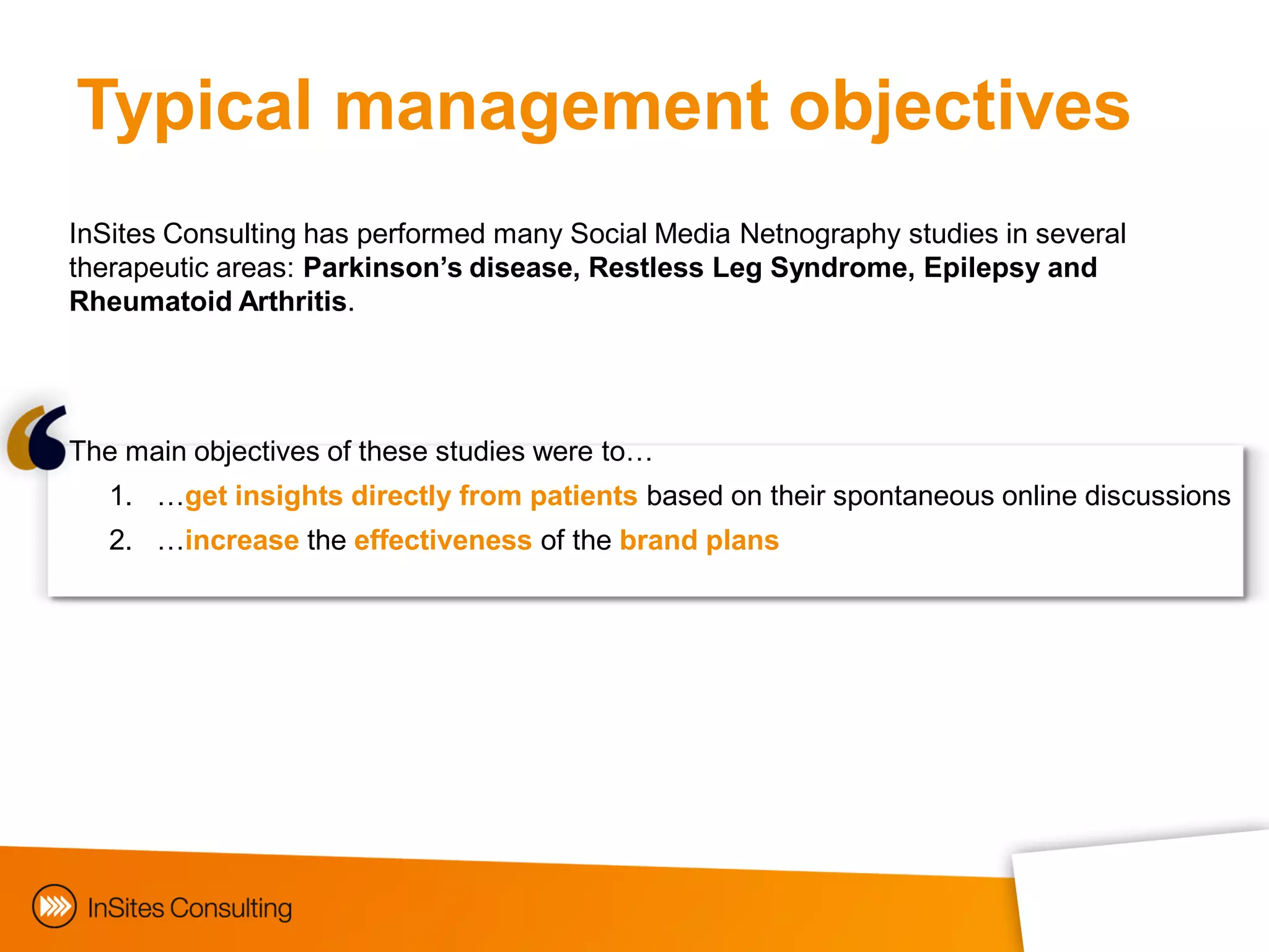 Typical management objectives
InSites Consulting has performed many Social Media Netnography studies in several
therapeutic areas: Parkinson’s disease, Restless Leg Syndrome, Epilepsy and
Rheumatoid Arthritis.




The main objectives of these studies were to…
   1. …get insights directly from patients based on their spontaneous online discussions
   2. …increase the effectiveness of the brand plans
 