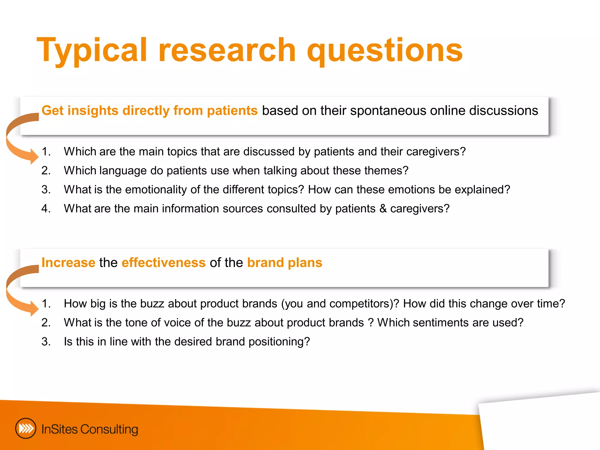 Typical research questions
Get insights directly from patients based on their spontaneous online discussions


1.   Which are the main topics that are discussed by patients and their caregivers?
2.   Which language do patients use when talking about these themes?
3.   What is the emotionality of the different topics? How can these emotions be explained?
4.   What are the main information sources consulted by patients & caregivers?



Increase the effectiveness of the brand plans


1.   How big is the buzz about product brands (you and competitors)? How did this change over time?
2.   What is the tone of voice of the buzz about product brands ? Which sentiments are used?
3.   Is this in line with the desired brand positioning?
 