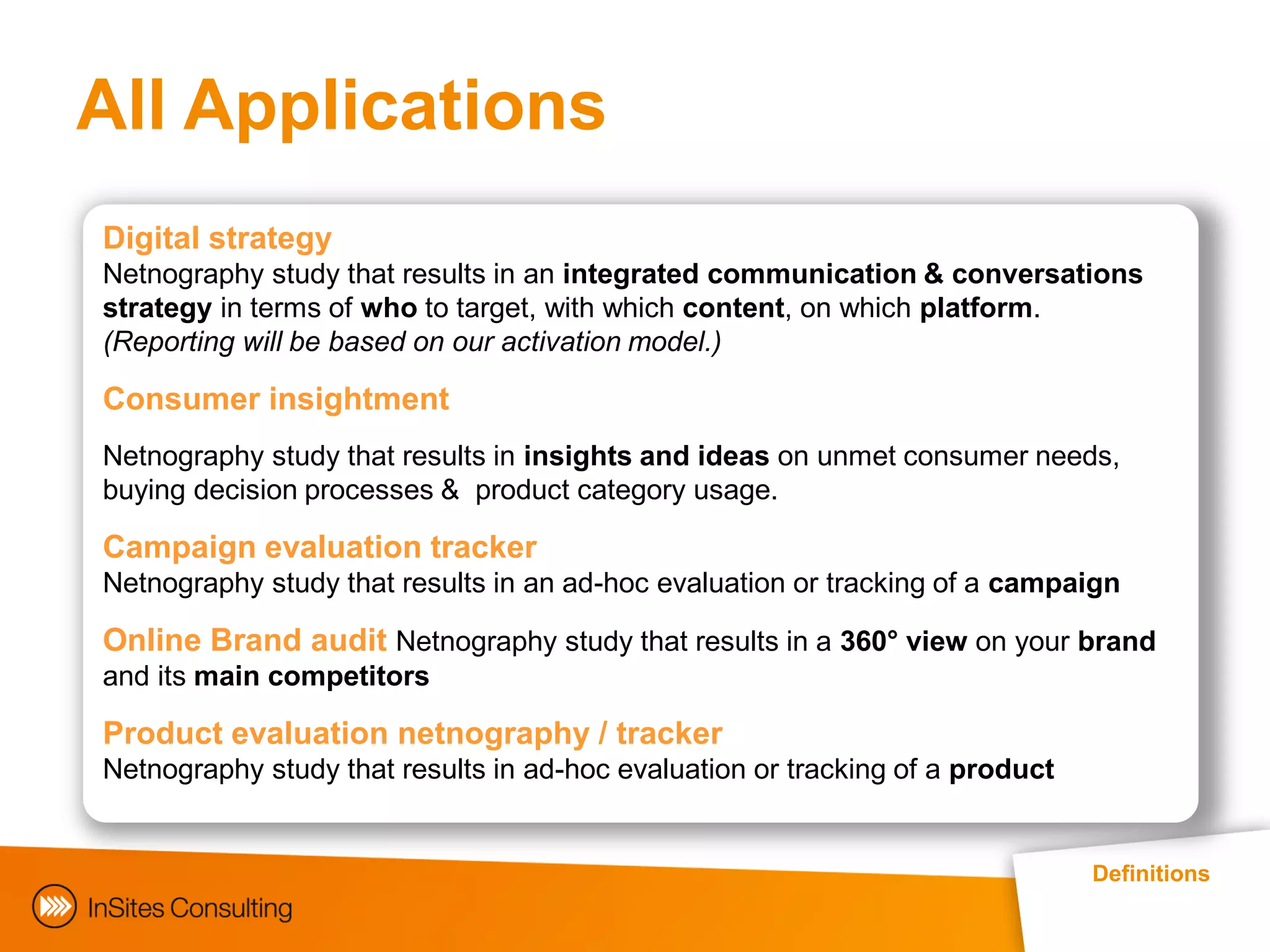 All Applications
Digital strategy
Netnography study that results in an integrated communication & conversations
strategy in terms of who to target, with which content, on which platform.
(Reporting will be based on our activation model.)

Consumer insightment
Netnography study that results in insights and ideas on unmet consumer needs,
buying decision processes & product category usage.

Campaign evaluation tracker
Netnography study that results in an ad-hoc evaluation or tracking of a campaign

Online Brand audit Netnography study that results in a 360° view on your brand
and its main competitors

Product evaluation netnography / tracker
Netnography study that results in ad-hoc evaluation or tracking of a product


                                                                               Definitions
 