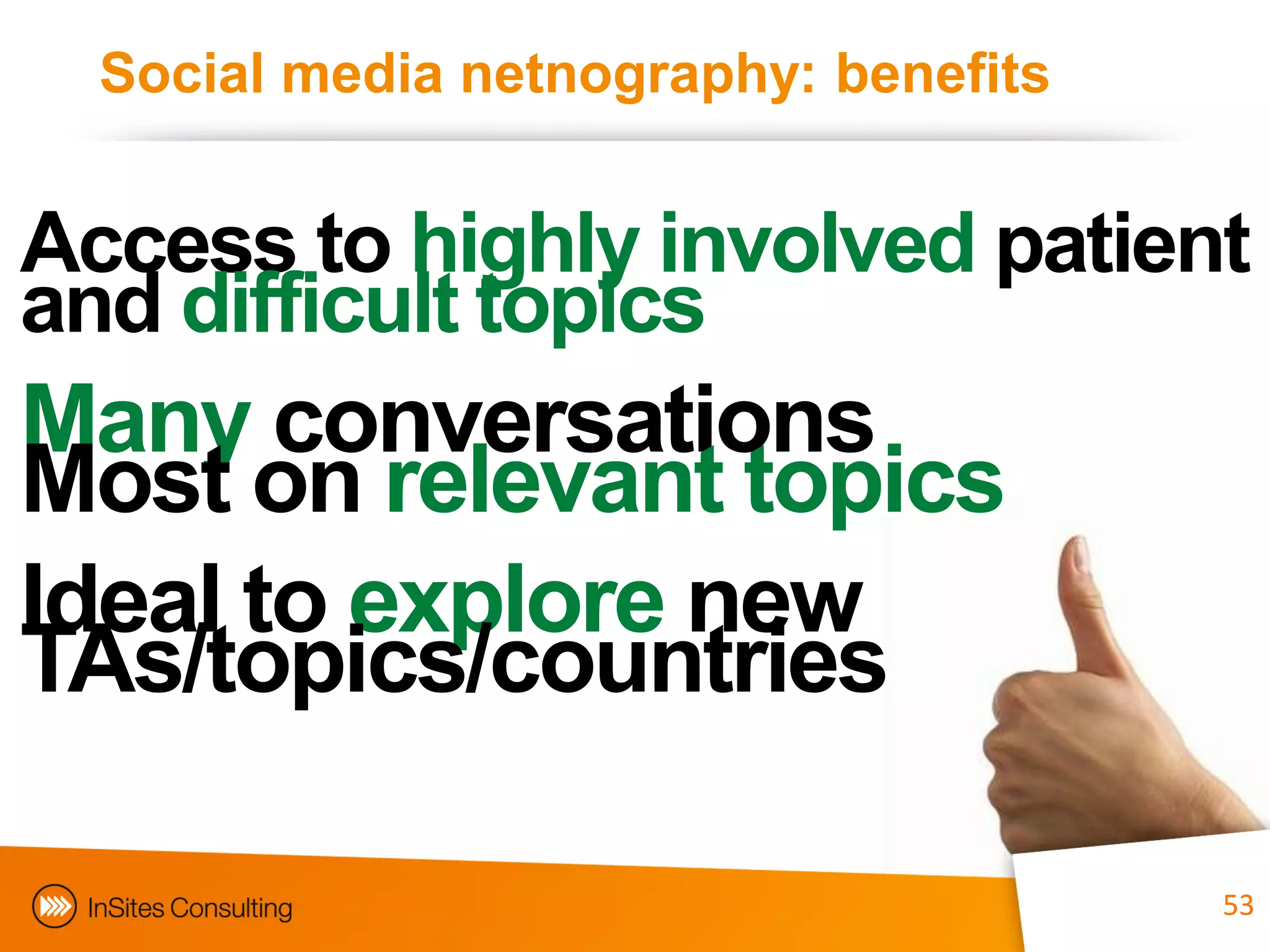 Social media netnography: benefits


Access to highly involved patient
and difficult topics
Many conversations
Most on relevant topics
Ideal to explore new
TAs/topics/countries

                               53      53
 
