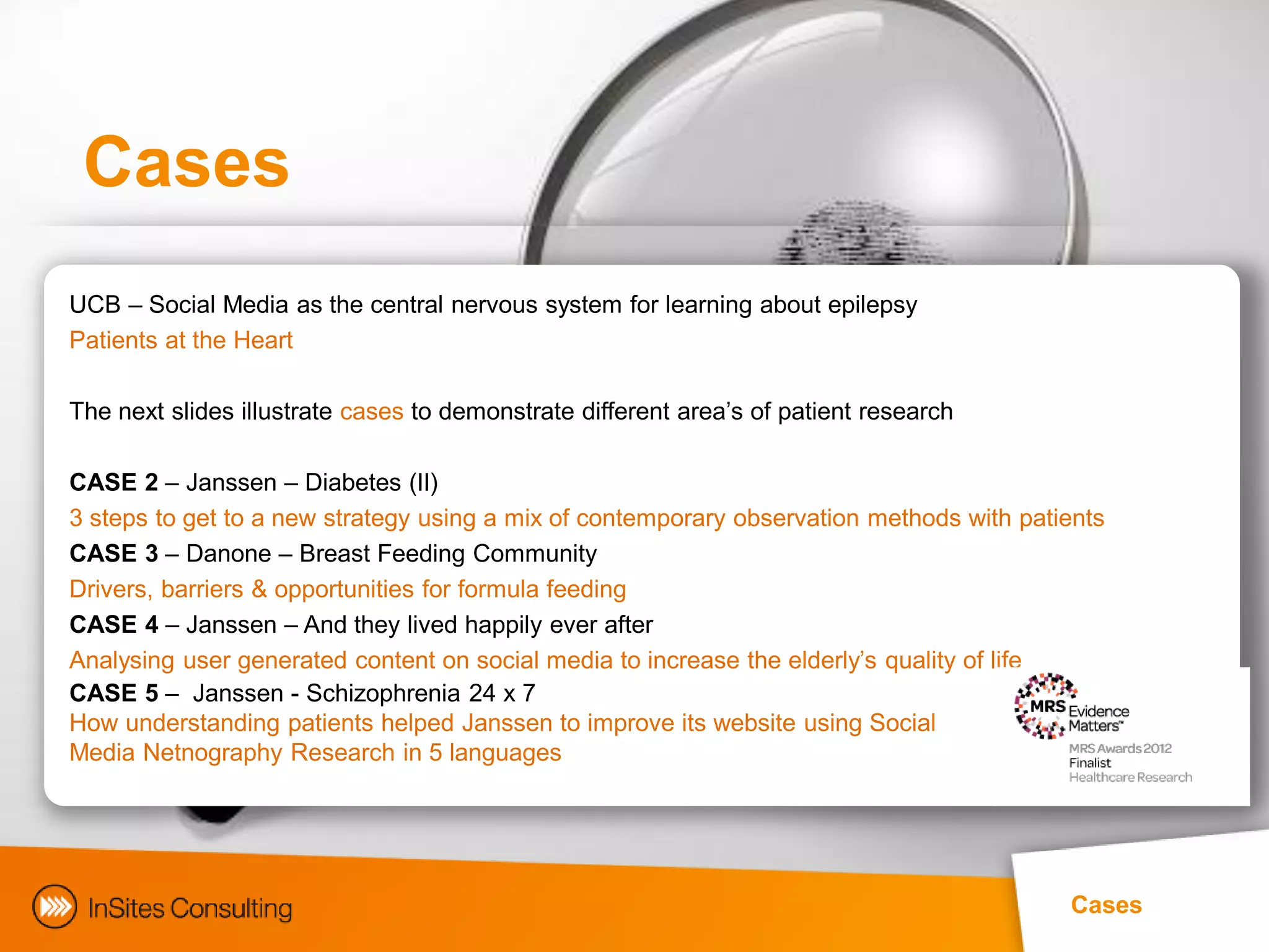 Cases
UCB – Social Media as the central nervous system for learning about epilepsy
Patients at the Heart

The next slides illustrate cases to demonstrate different area‟s of patient research

CASE 2 – Janssen – Diabetes (II)
3 steps to get to a new strategy using a mix of contemporary observation methods with patients
CASE 3 – Danone – Breast Feeding Community
Drivers, barriers & opportunities for formula feeding
CASE 4 – Janssen – And they lived happily ever after
Analysing user generated content on social media to increase the elderly‟s quality of life
CASE 5 – Janssen - Schizophrenia 24 x 7
How understanding patients helped Janssen to improve its website using Social
Media Netnography Research in 5 languages




                                                                                          Cases
 
