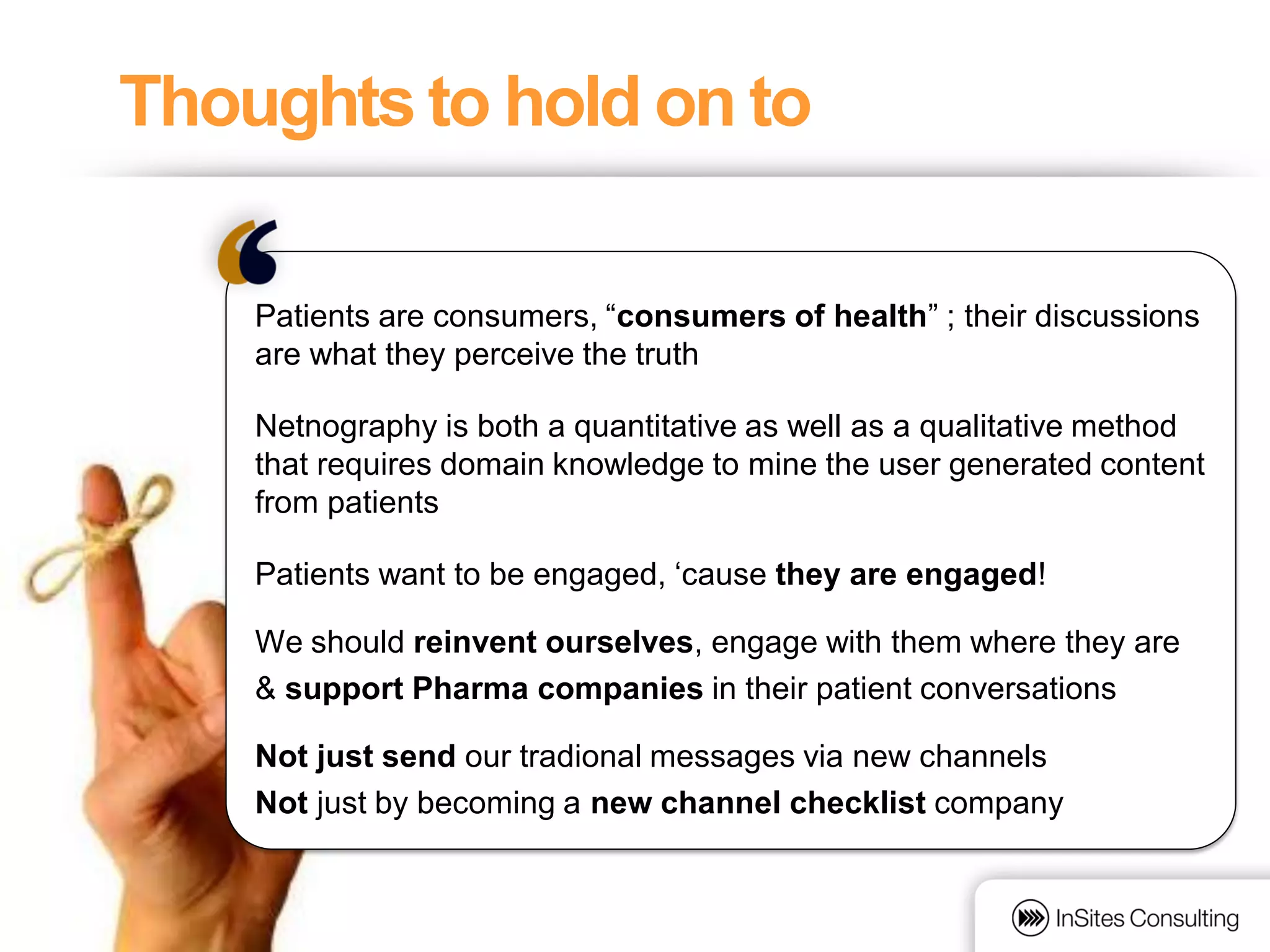 Thoughts to hold on to

    Patients are consumers, “consumers of health” ; their discussions
    are what they perceive the truth

    Netnography is both a quantitative as well as a qualitative method
    that requires domain knowledge to mine the user generated content
    from patients

    Patients want to be engaged, „cause they are engaged!

    We should reinvent ourselves, engage with them where they are
    & support Pharma companies in their patient conversations

    Not just send our tradional messages via new channels
    Not just by becoming a new channel checklist company
 