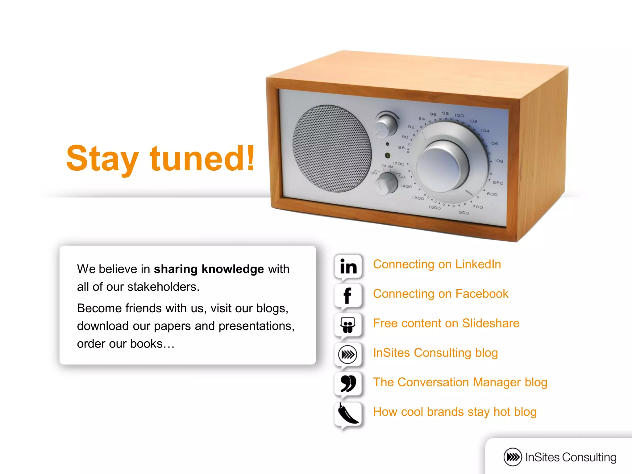 Stay tuned!

We believe in sharing knowledge with       Connecting on LinkedIn
all of our stakeholders.
                                           Connecting on Facebook
Become friends with us, visit our blogs,
download our papers and presentations,     Free content on Slideshare
order our books…
                                           InSites Consulting blog

                                           The Conversation Manager blog

                                           How cool brands stay hot blog
 